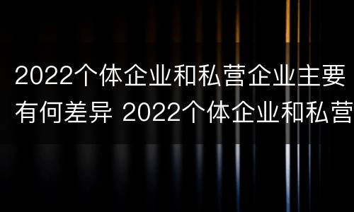2022个体企业和私营企业主要有何差异 2022个体企业和私营企业主要有何差异呢