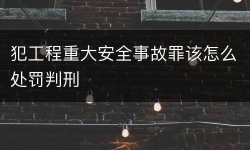 犯工程重大安全事故罪该怎么处罚判刑
