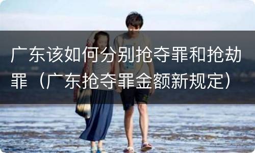 广东该如何分别抢夺罪和抢劫罪（广东抢夺罪金额新规定）