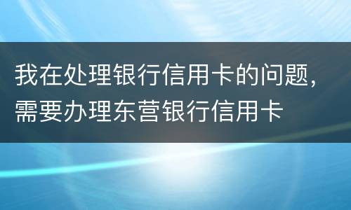 我在处理银行信用卡的问题，需要办理东营银行信用卡