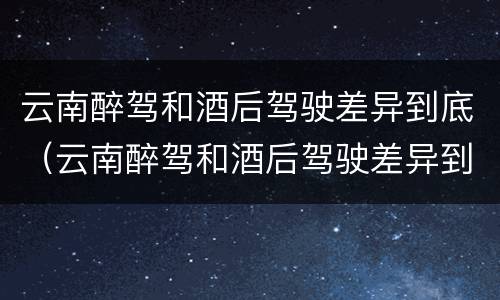 云南醉驾和酒后驾驶差异到底（云南醉驾和酒后驾驶差异到底是什么）