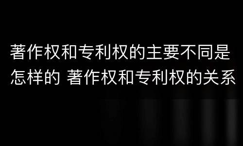 著作权和专利权的主要不同是怎样的 著作权和专利权的关系如何