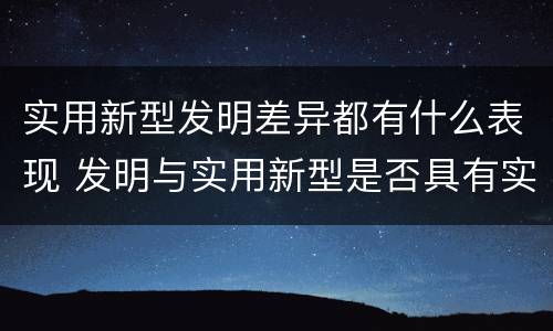 实用新型发明差异都有什么表现 发明与实用新型是否具有实用性