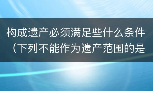 构成遗产必须满足些什么条件（下列不能作为遗产范围的是）