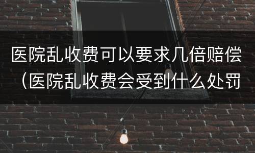 医院乱收费可以要求几倍赔偿（医院乱收费会受到什么处罚）