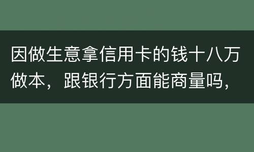 因做生意拿信用卡的钱十八万做本，跟银行方面能商量吗，银行会不会诉讼会不会坐牢