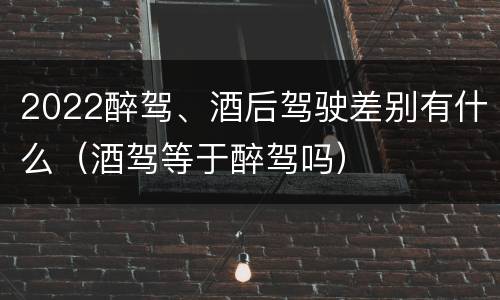 2022醉驾、酒后驾驶差别有什么（酒驾等于醉驾吗）