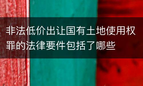 非法低价出让国有土地使用权罪的法律要件包括了哪些