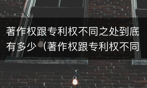 著作权跟专利权不同之处到底有多少（著作权跟专利权不同之处到底有多少种）