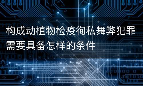 构成动植物检疫徇私舞弊犯罪需要具备怎样的条件