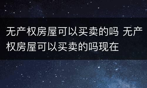 无产权房屋可以买卖的吗 无产权房屋可以买卖的吗现在