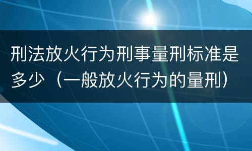 刑法放火行为刑事量刑标准是多少（一般放火行为的量刑）