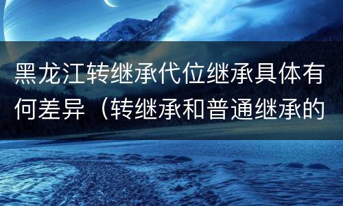 黑龙江转继承代位继承具体有何差异（转继承和普通继承的区别）