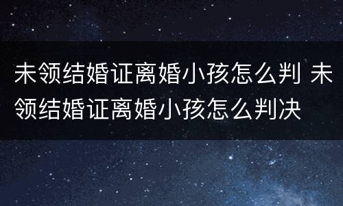 未领结婚证离婚小孩怎么判 未领结婚证离婚小孩怎么判决