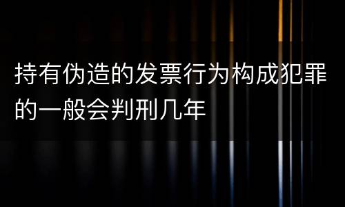 持有伪造的发票行为构成犯罪的一般会判刑几年