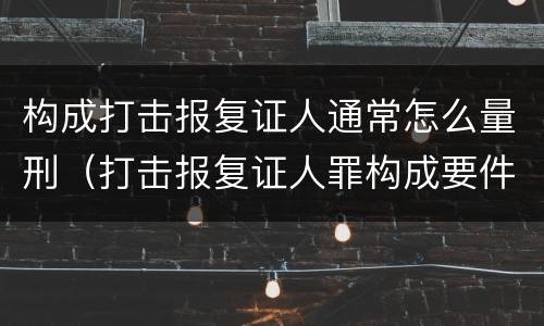 构成打击报复证人通常怎么量刑（打击报复证人罪构成要件）