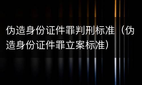 伪造身份证件罪判刑标准（伪造身份证件罪立案标准）