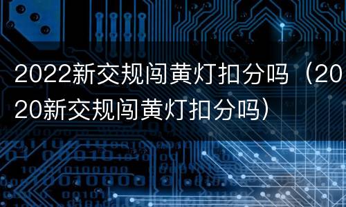 2022新交规闯黄灯扣分吗（2020新交规闯黄灯扣分吗）