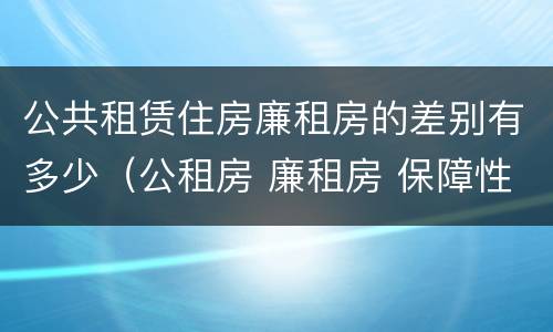 公共租赁住房廉租房的差别有多少（公租房 廉租房 保障性住房区别）