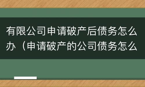 有限公司申请破产后债务怎么办（申请破产的公司债务怎么解决）
