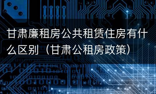 甘肃廉租房公共租赁住房有什么区别（甘肃公租房政策）