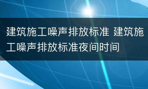 建筑施工噪声排放标准 建筑施工噪声排放标准夜间时间