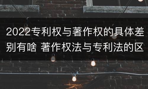 2022专利权与著作权的具体差别有啥 著作权法与专利法的区别