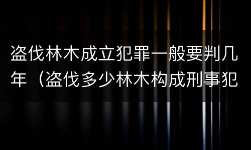 盗伐林木成立犯罪一般要判几年（盗伐多少林木构成刑事犯罪）