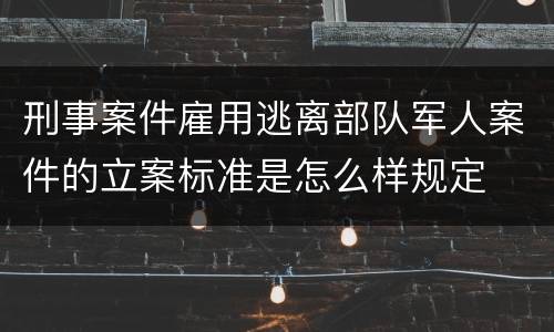 刑事案件雇用逃离部队军人案件的立案标准是怎么样规定