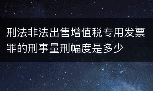 刑法非法出售增值税专用发票罪的刑事量刑幅度是多少