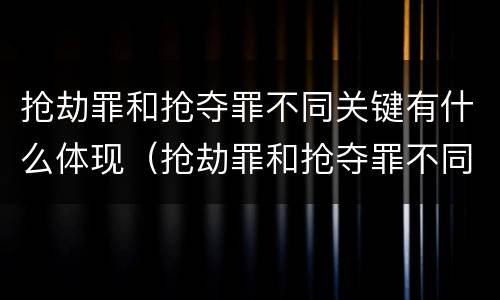 抢劫罪和抢夺罪不同关键有什么体现（抢劫罪和抢夺罪不同关键有什么体现吗）