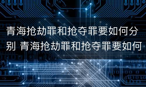 青海抢劫罪和抢夺罪要如何分别 青海抢劫罪和抢夺罪要如何分别认定