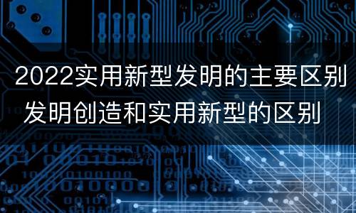 2022实用新型发明的主要区别 发明创造和实用新型的区别