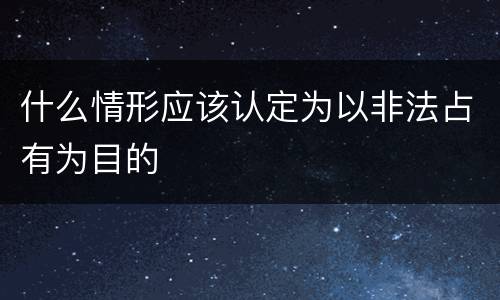 什么情形应该认定为以非法占有为目的