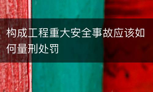 构成工程重大安全事故应该如何量刑处罚