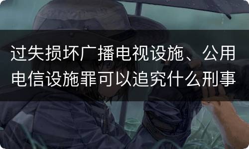 过失损坏广播电视设施、公用电信设施罪可以追究什么刑事责任