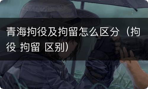 青海拘役及拘留怎么区分（拘役 拘留 区别）