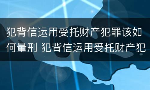 犯背信运用受托财产犯罪该如何量刑 犯背信运用受托财产犯罪该如何量刑