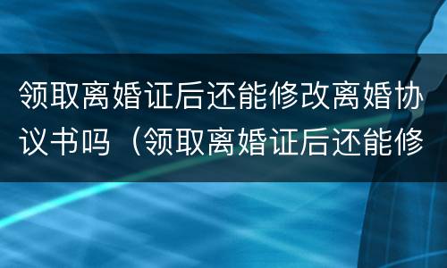 领取离婚证后还能修改离婚协议书吗（领取离婚证后还能修改离婚协议书吗怎么改）