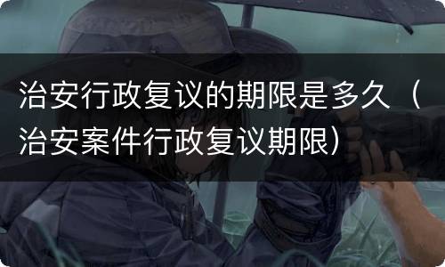 治安行政复议的期限是多久（治安案件行政复议期限）