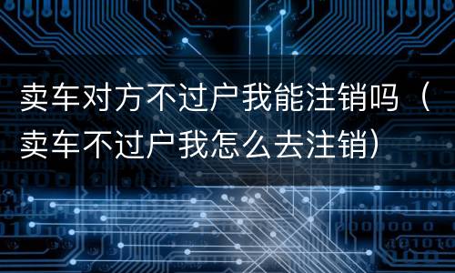 卖车对方不过户我能注销吗（卖车不过户我怎么去注销）