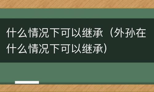 什么情况下可以继承（外孙在什么情况下可以继承）