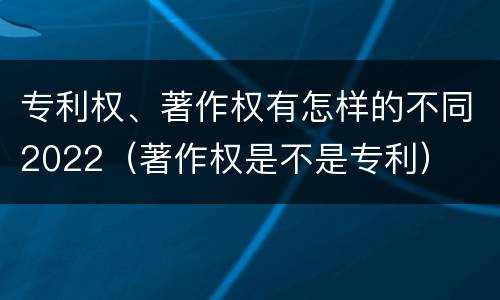 专利权、著作权有怎样的不同2022(著作权是不是专利)
