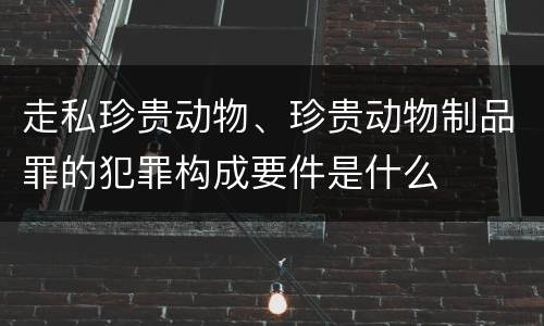 走私珍贵动物、珍贵动物制品罪的犯罪构成要件是什么