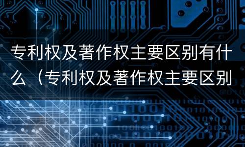 专利权及著作权主要区别有什么（专利权及著作权主要区别有什么特点）