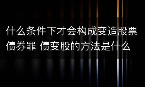 什么条件下才会构成变造股票债券罪 债变股的方法是什么