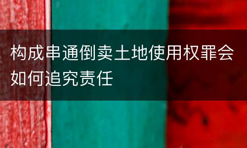 构成串通倒卖土地使用权罪会如何追究责任