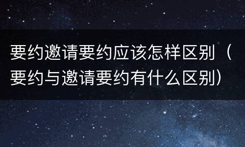 要约邀请要约应该怎样区别（要约与邀请要约有什么区别）