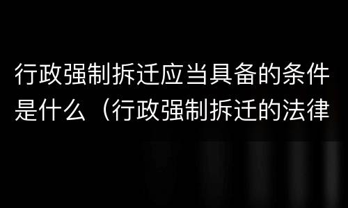 行政强制拆迁应当具备的条件是什么（行政强制拆迁的法律依据）