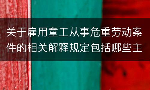 关于雇用童工从事危重劳动案件的相关解释规定包括哪些主要内容